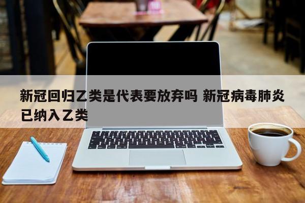 新冠回归乙类是代表要放弃吗 新冠病毒肺炎已纳入乙类
