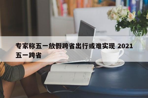 专家称五一放假跨省出行或难实现 2021五一跨省