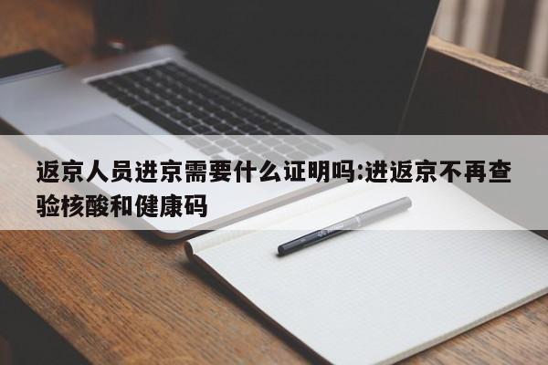 返京人员进京需要什么证明吗:进返京不再查验核酸和健康码