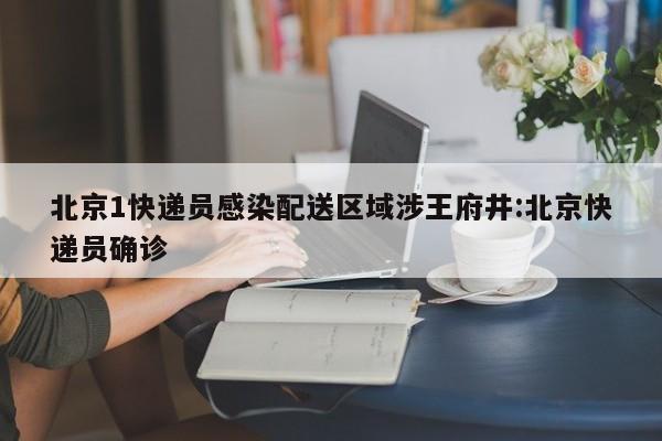 北京1快递员感染配送区域涉王府井:北京快递员确诊