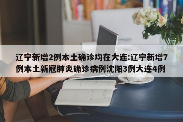 辽宁新增2例本土确诊均在大连:辽宁新增7例本土新冠肺炎确诊病例沈阳3例大连4例