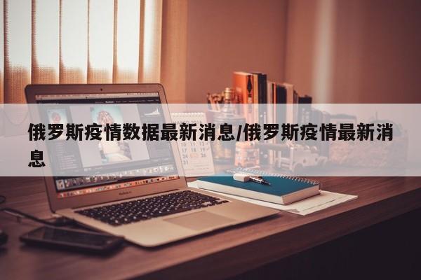 俄罗斯疫情数据最新消息/俄罗斯疫情最新消息