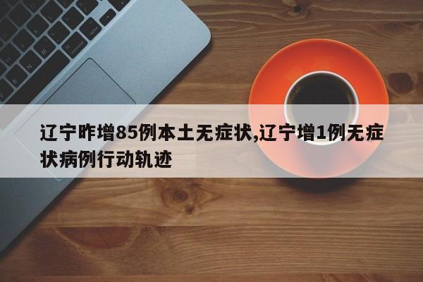 辽宁昨增85例本土无症状,辽宁增1例无症状病例行动轨迹