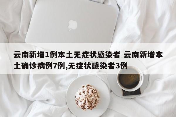 云南新增1例本土无症状感染者 云南新增本土确诊病例7例,无症状感染者3例