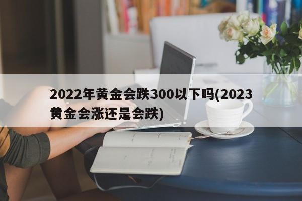2022年黄金会跌300以下吗(2023黄金会涨还是会跌)