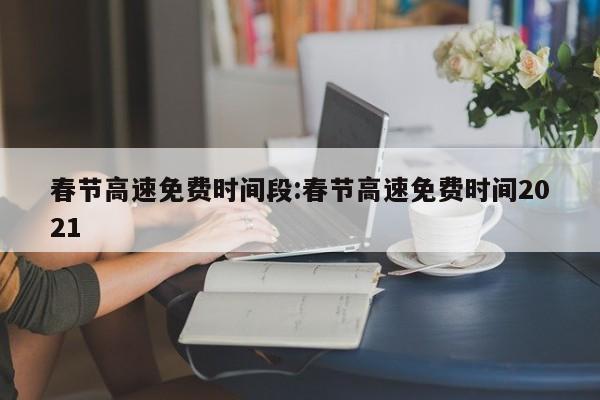 春节高速免费时间段:春节高速免费时间2021