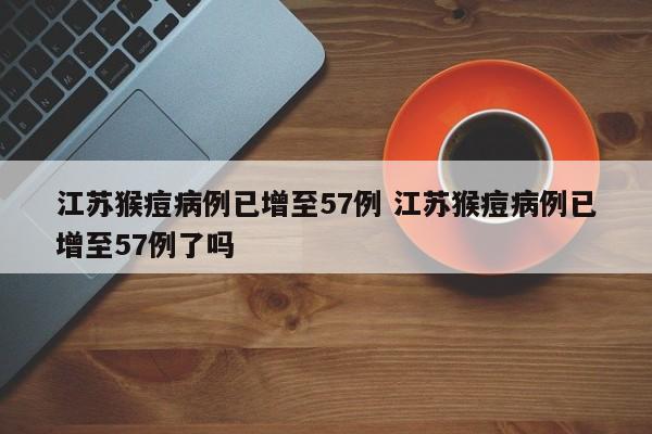 江苏猴痘病例已增至57例 江苏猴痘病例已增至57例了吗