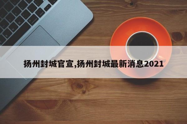 扬州封城官宣,扬州封城最新消息2021
