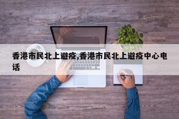 香港市民北上避疫,香港市民北上避疫中心电话