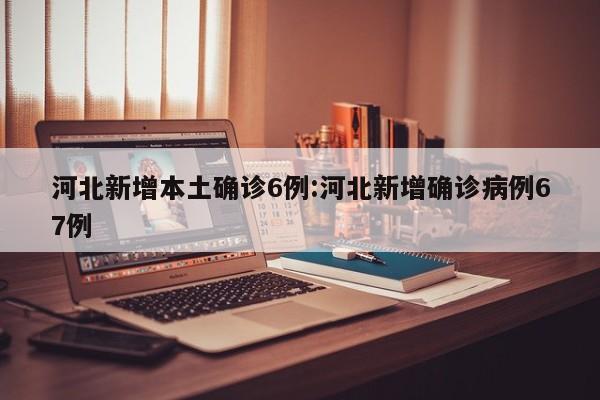 河北新增本土确诊6例:河北新增确诊病例67例