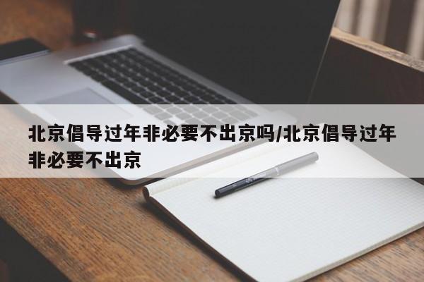 北京倡导过年非必要不出京吗/北京倡导过年非必要不出京