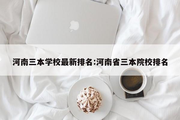 河南三本学校最新排名:河南省三本院校排名