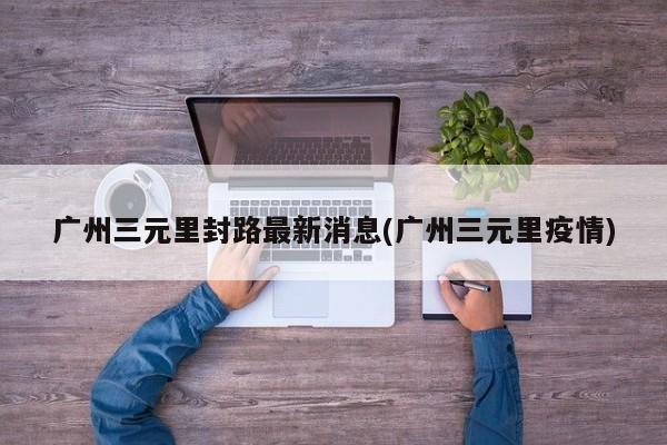 广州三元里封路最新消息(广州三元里疫情)