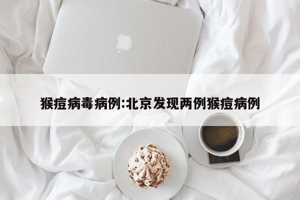 猴痘病毒病例:北京发现两例猴痘病例