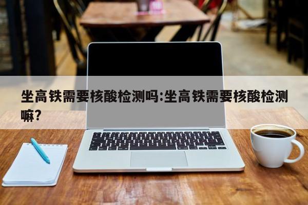 坐高铁需要核酸检测吗:坐高铁需要核酸检测嘛?