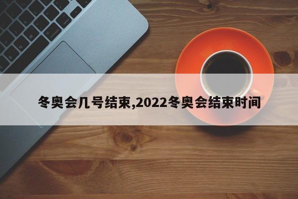 冬奥会几号结束,2022冬奥会结束时间