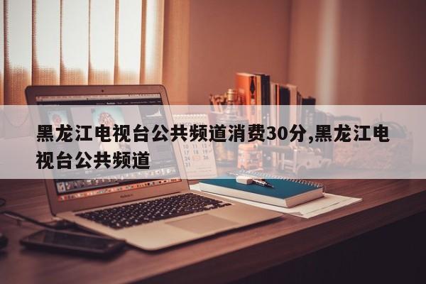 黑龙江电视台公共频道消费30分,黑龙江电视台公共频道